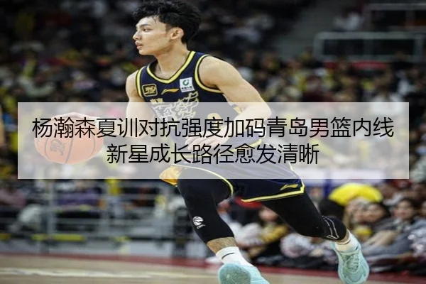 杨瀚森夏训对抗强度加码青岛男篮内线新星成长路径愈发清晰